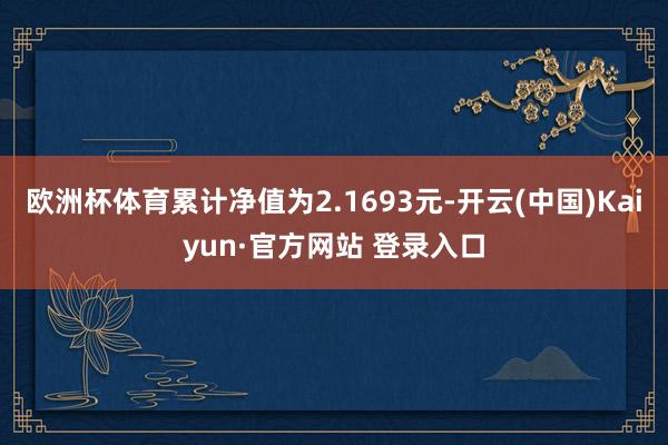 欧洲杯体育累计净值为2.1693元-开云(中国)Kaiyun·官方网站 登录入口