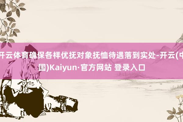 开云体育确保各样优抚对象抚恤待遇落到实处-开云(中国)Kaiyun·官方网站 登录入口