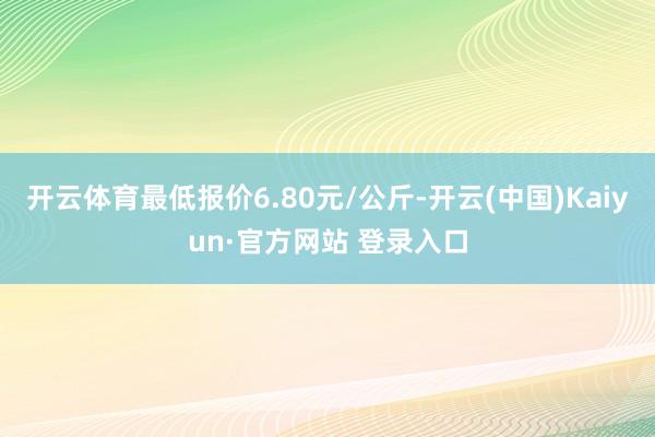 开云体育最低报价6.80元/公斤-开云(中国)Kaiyun·官方网站 登录入口
