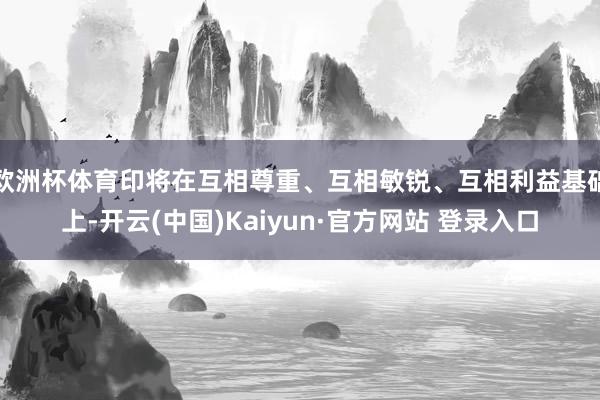 欧洲杯体育印将在互相尊重、互相敏锐、互相利益基础上-开云(中国)Kaiyun·官方网站 登录入口