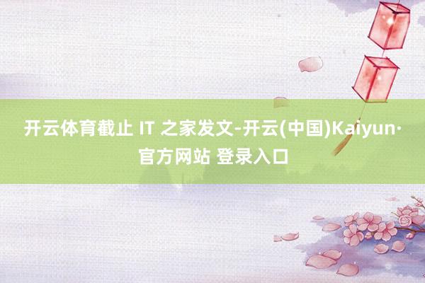 开云体育截止 IT 之家发文-开云(中国)Kaiyun·官方网站 登录入口