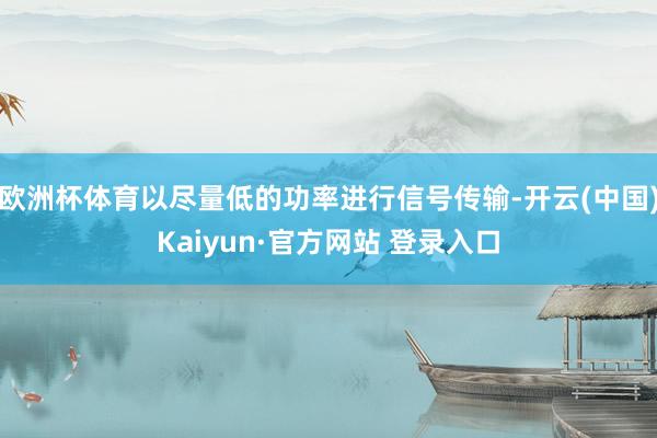 欧洲杯体育以尽量低的功率进行信号传输-开云(中国)Kaiyun·官方网站 登录入口