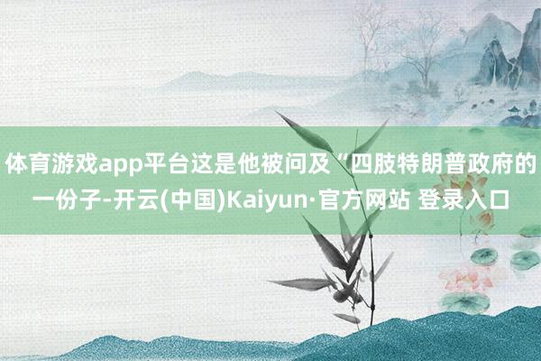 体育游戏app平台 这是他被问及“四肢特朗普政府的一份子-开云(中国)Kaiyun·官方网站 登录入口