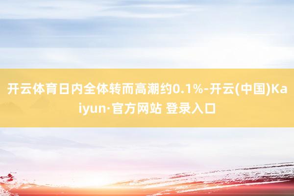 开云体育日内全体转而高潮约0.1%-开云(中国)Kaiyun·官方网站 登录入口