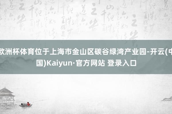 欧洲杯体育位于上海市金山区碳谷绿湾产业园-开云(中国)Kaiyun·官方网站 登录入口