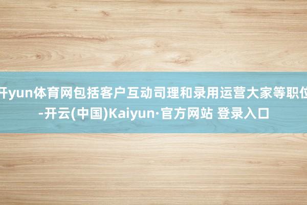 开yun体育网包括客户互动司理和录用运营大家等职位-开云(中国)Kaiyun·官方网站 登录入口