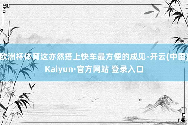 欧洲杯体育这亦然搭上快车最方便的成见-开云(中国)Kaiyun·官方网站 登录入口
