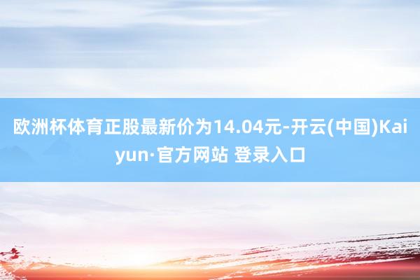 欧洲杯体育正股最新价为14.04元-开云(中国)Kaiyun·官方网站 登录入口