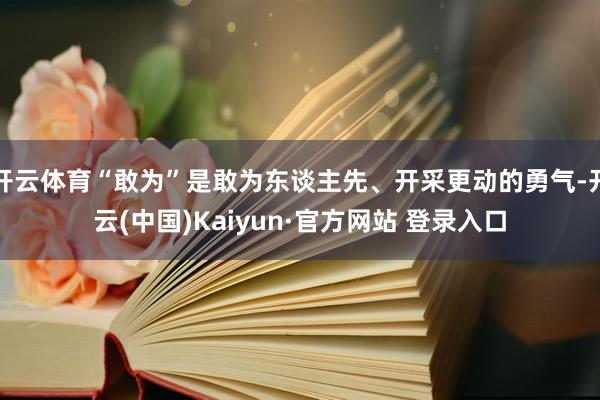 开云体育“敢为”是敢为东谈主先、开采更动的勇气-开云(中国)Kaiyun·官方网站 登录入口
