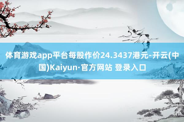 体育游戏app平台每股作价24.3437港元-开云(中国)Kaiyun·官方网站 登录入口