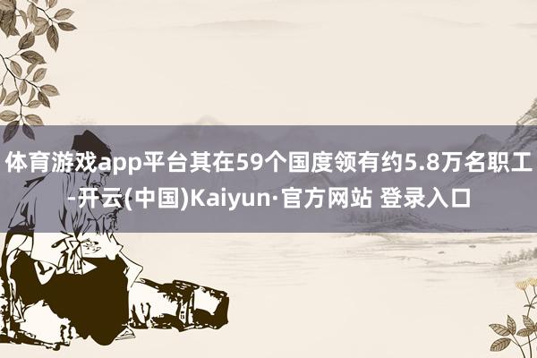 体育游戏app平台其在59个国度领有约5.8万名职工-开云(中国)Kaiyun·官方网站 登录入口