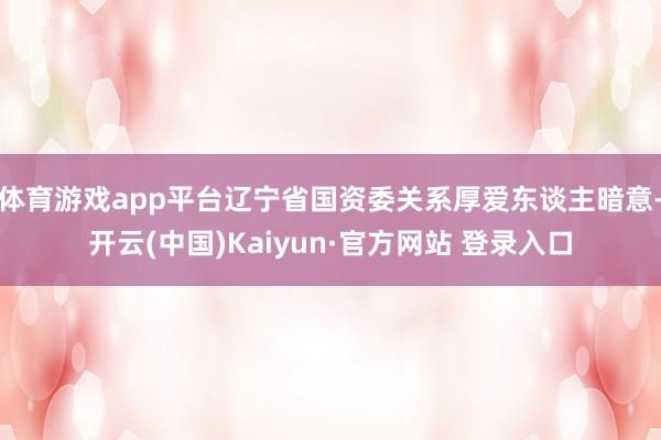 体育游戏app平台辽宁省国资委关系厚爱东谈主暗意-开云(中国)Kaiyun·官方网站 登录入口
