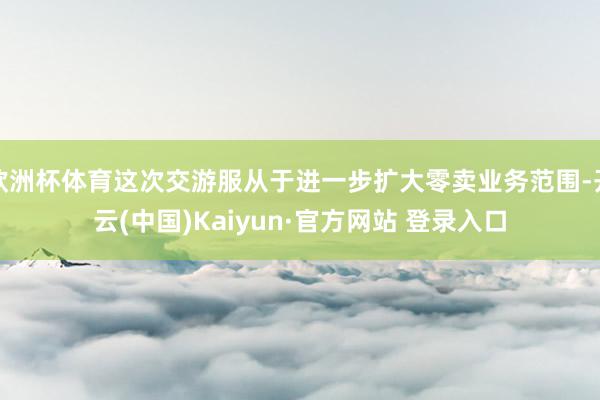 欧洲杯体育这次交游服从于进一步扩大零卖业务范围-开云(中国)Kaiyun·官方网站 登录入口