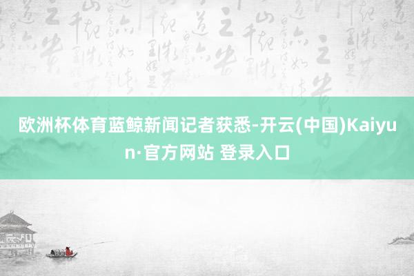 欧洲杯体育　　蓝鲸新闻记者获悉-开云(中国)Kaiyun·官方网站 登录入口