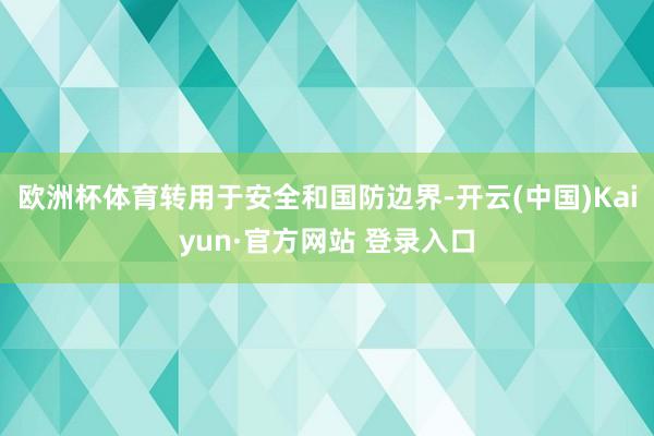 欧洲杯体育转用于安全和国防边界-开云(中国)Kaiyun·官方网站 登录入口