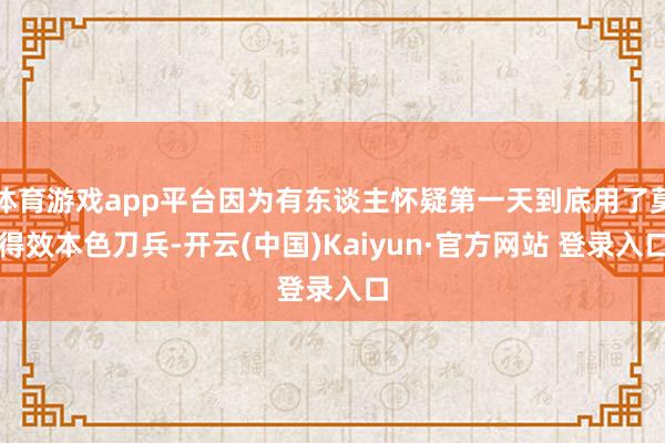 体育游戏app平台因为有东谈主怀疑第一天到底用了莫得效本色刀兵-开云(中国)Kaiyun·官方网站 登录入口