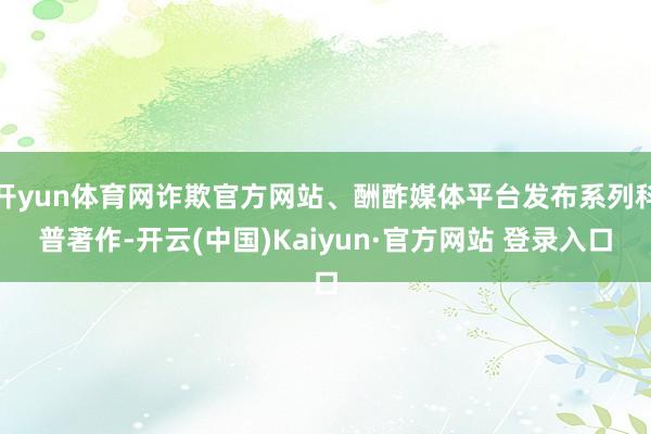 开yun体育网诈欺官方网站、酬酢媒体平台发布系列科普著作-开云(中国)Kaiyun·官方网站 登录入口