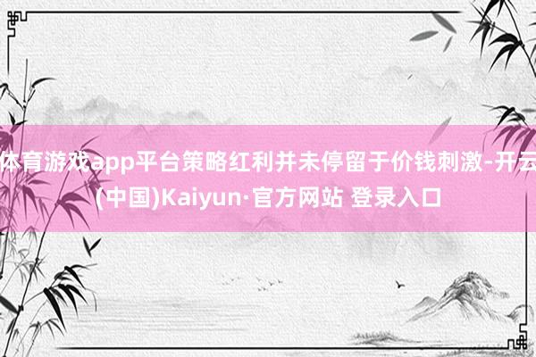 体育游戏app平台策略红利并未停留于价钱刺激-开云(中国)Kaiyun·官方网站 登录入口