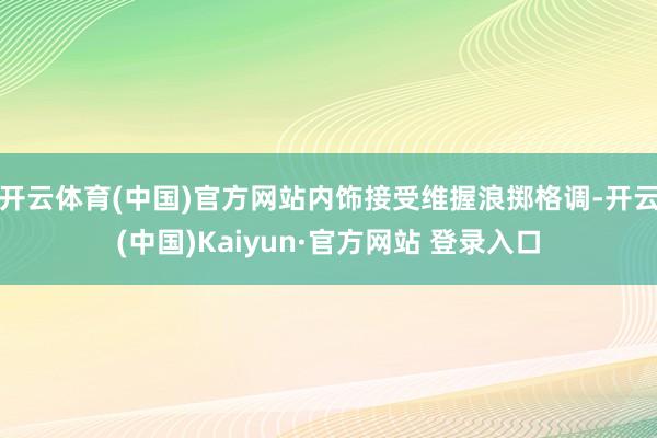 开云体育(中国)官方网站内饰接受维握浪掷格调-开云(中国)Kaiyun·官方网站 登录入口