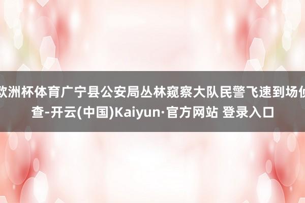 欧洲杯体育广宁县公安局丛林窥察大队民警飞速到场侦查-开云(中国)Kaiyun·官方网站 登录入口