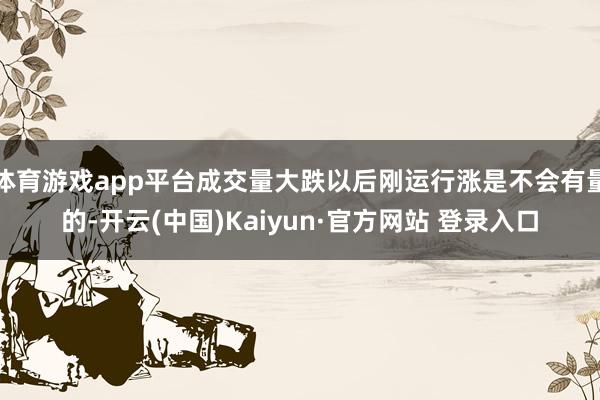 体育游戏app平台成交量大跌以后刚运行涨是不会有量的-开云(中国)Kaiyun·官方网站 登录入口