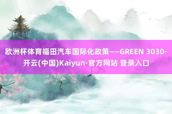 欧洲杯体育福田汽车国际化政策——GREEN 3030-开云(中国)Kaiyun·官方网站 登录入口