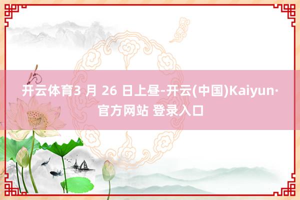 开云体育3 月 26 日上昼-开云(中国)Kaiyun·官方网站 登录入口