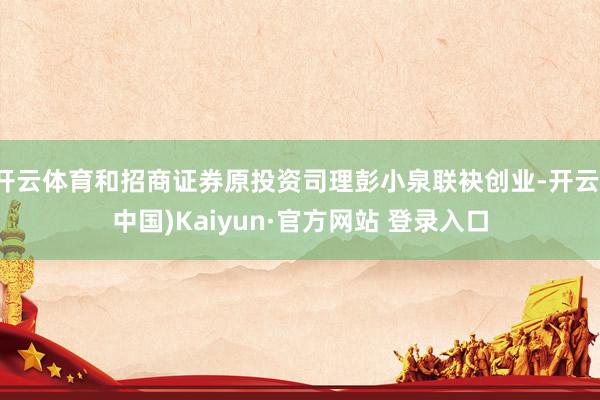 开云体育和招商证券原投资司理彭小泉联袂创业-开云(中国)Kaiyun·官方网站 登录入口
