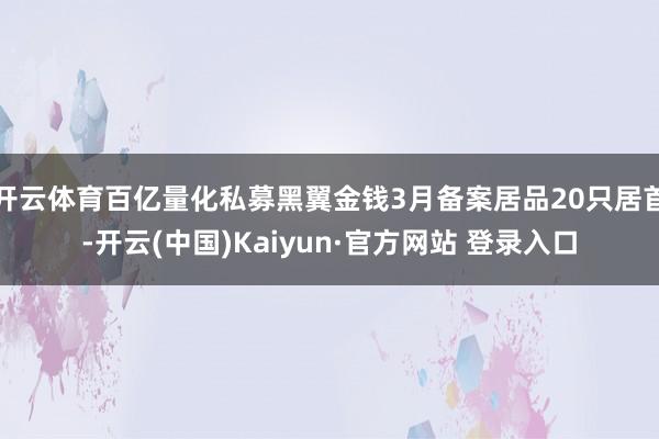 开云体育百亿量化私募黑翼金钱3月备案居品20只居首-开云(中国)Kaiyun·官方网站 登录入口