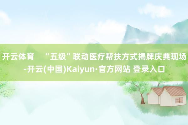 开云体育    “五级”联动医疗帮扶方式揭牌庆典现场-开云(中国)Kaiyun·官方网站 登录入口