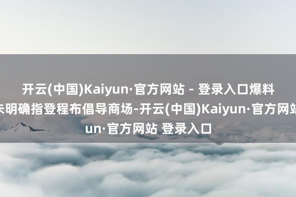 开云(中国)Kaiyun·官方网站 - 登录入口爆料东谈主并未明确指登程布倡导商场-开云(中国)Kaiyun·官方网站 登录入口