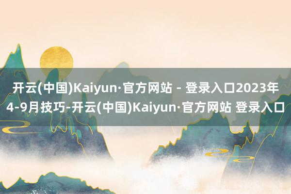 开云(中国)Kaiyun·官方网站 - 登录入口2023年4-9月技巧-开云(中国)Kaiyun·官方网站 登录入口