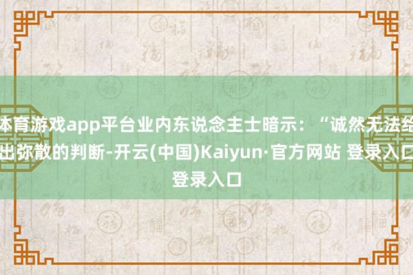 体育游戏app平台业内东说念主士暗示：“诚然无法给出弥散的判断-开云(中国)Kaiyun·官方网站 登录入口