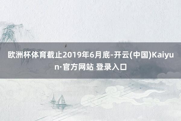 欧洲杯体育截止2019年6月底-开云(中国)Kaiyun·官方网站 登录入口