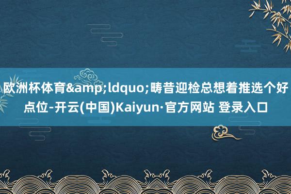 欧洲杯体育&ldquo;畴昔迎检总想着推选个好点位-开云(中国)Kaiyun·官方网站 登录入口
