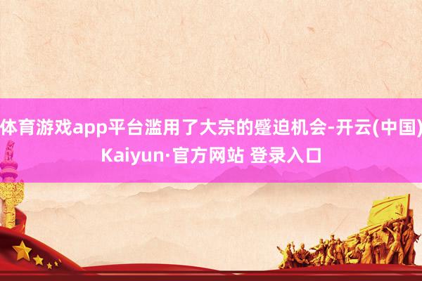 体育游戏app平台滥用了大宗的蹙迫机会-开云(中国)Kaiyun·官方网站 登录入口