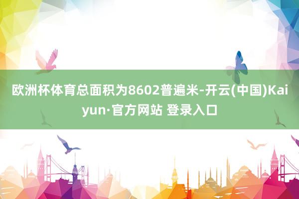 欧洲杯体育总面积为8602普遍米-开云(中国)Kaiyun·官方网站 登录入口