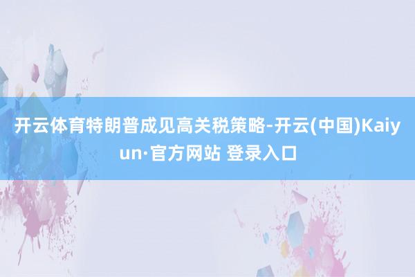 开云体育特朗普成见高关税策略-开云(中国)Kaiyun·官方网站 登录入口