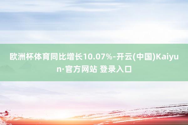 欧洲杯体育同比增长10.07%-开云(中国)Kaiyun·官方网站 登录入口