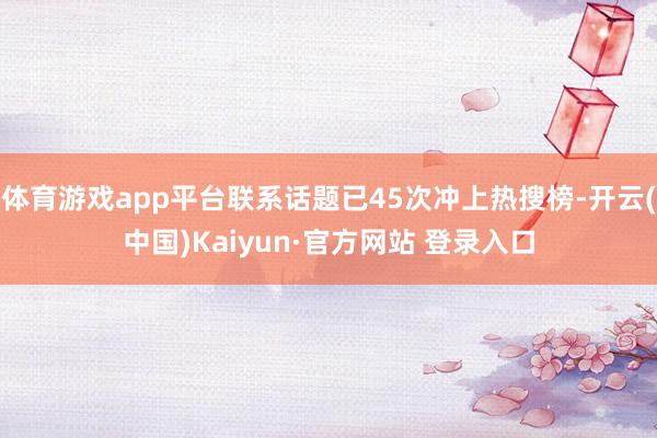体育游戏app平台联系话题已45次冲上热搜榜-开云(中国)Kaiyun·官方网站 登录入口