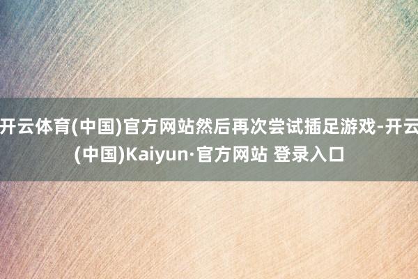 开云体育(中国)官方网站然后再次尝试插足游戏-开云(中国)Kaiyun·官方网站 登录入口