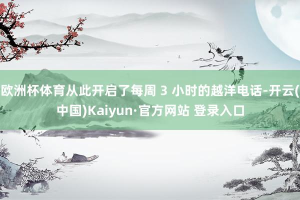 欧洲杯体育从此开启了每周 3 小时的越洋电话-开云(中国)Kaiyun·官方网站 登录入口