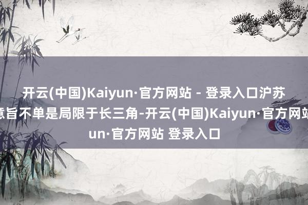 开云(中国)Kaiyun·官方网站 - 登录入口沪苏湖铁路的意旨不单是局限于长三角-开云(中国)Kaiyun·官方网站 登录入口