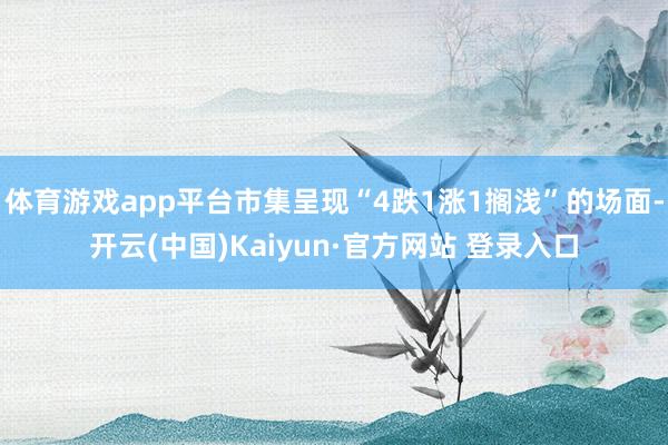 体育游戏app平台市集呈现“4跌1涨1搁浅”的场面-开云(中国)Kaiyun·官方网站 登录入口