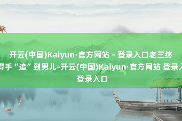 开云(中国)Kaiyun·官方网站 - 登录入口老三终于得手“追”到男儿-开云(中国)Kaiyun·官方网站 登录入口