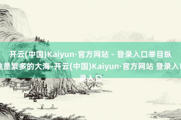 开云(中国)Kaiyun·官方网站 - 登录入口举目纵眺是繁多的大海-开云(中国)Kaiyun·官方网站 登录入口