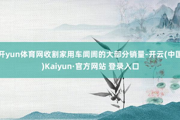 开yun体育网收割家用车阛阓的大部分销量-开云(中国)Kaiyun·官方网站 登录入口