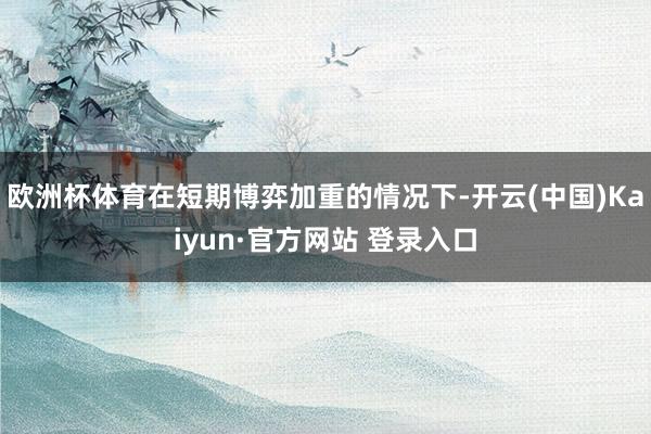 欧洲杯体育在短期博弈加重的情况下-开云(中国)Kaiyun·官方网站 登录入口