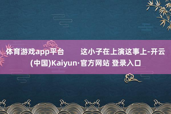 体育游戏app平台        这小子在上演这事上-开云(中国)Kaiyun·官方网站 登录入口