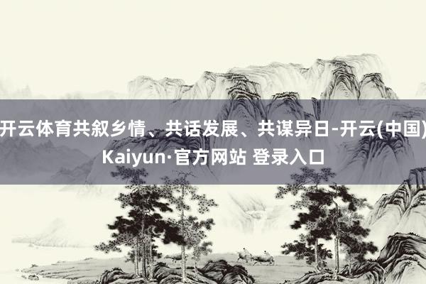 开云体育共叙乡情、共话发展、共谋异日-开云(中国)Kaiyun·官方网站 登录入口